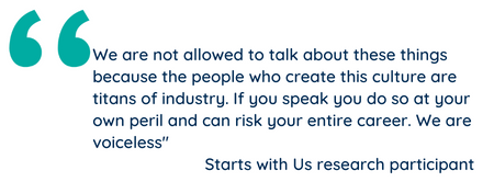 "We are not allowed to talk about these things because the people who create this culture are titans of industry. If you speak you do so at your own peril and can risk your entire career. We are voiceless" Starts with Us research participant