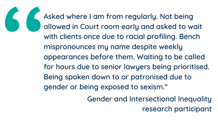 Asked where I am from regularly. Not being allowed in Court room early and asked to wait with clients once due to racial profiling. Bench mispronounces my name despite weekly appearances before them. Waiting to be called for hours due to senior lawyers being prioritised. Being spoken down to or patronised due to gender or being exposed to sexism.”