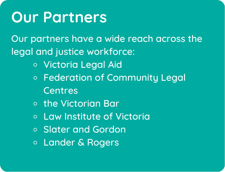 Our partners have a wide reach across the legal and justice workforce: Victoria Legal Aid Federation of Community Legal Centres the Victorian Bar Law Institute of Victoria Slater and Gordon Lander & Rogers