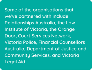 Some of the organisations that we’ve partnered with include Relationships Australia, the Law Institute of Victoria, the Orange Door, Court Services Network, Victoria Police, Financial Counsellors Australia, Department of Justice and Community Services, and Victoria Legal Aid.